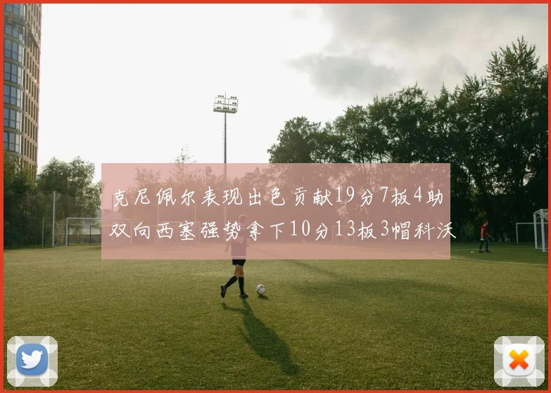 克尼佩尔表现出色贡献19分7板4助双向西塞强势拿下10分13板3帽科沃德也有17分2帽的精彩表现