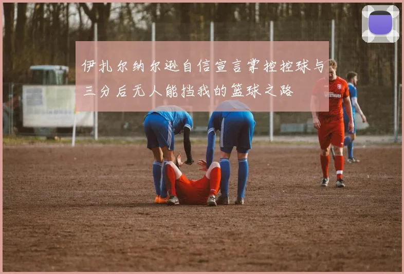 伊扎尔纳尔逊自信宣言掌控控球与三分后无人能挡我的篮球之路