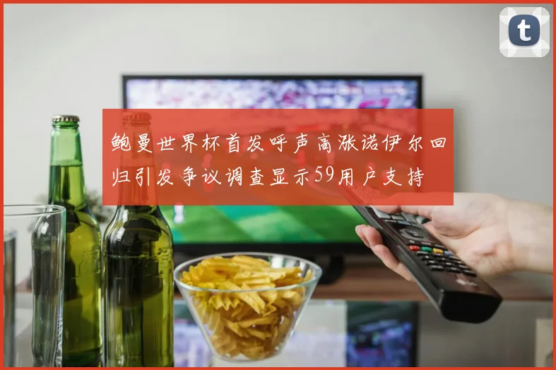 鲍曼世界杯首发呼声高涨诺伊尔回归引发争议调查显示59用户支持