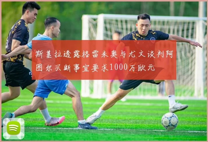 斯基拉透露格雷米奥与尤文谈判阿图尔买断事宜要求1000万欧元