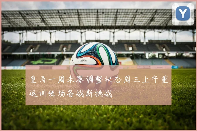 皇马一周未赛调整状态周三上午重返训练场备战新挑战