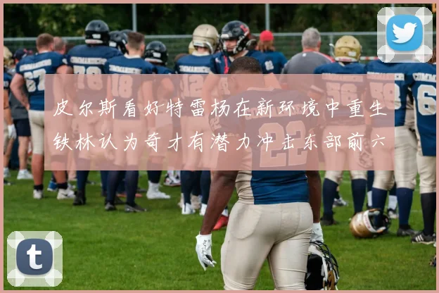皮尔斯看好特雷杨在新环境中重生铁林认为奇才有潜力冲击东部前六名