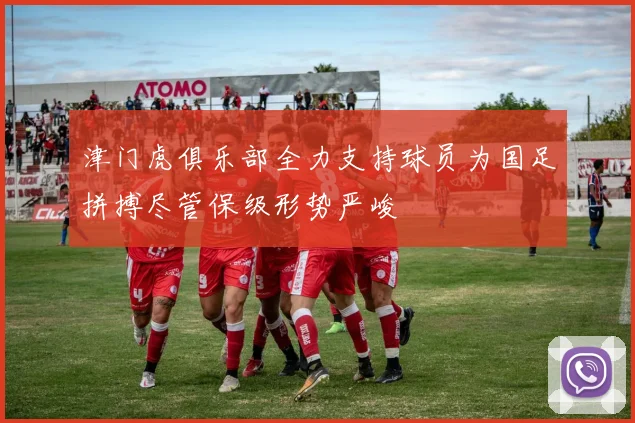 津门虎俱乐部全力支持球员为国足拼搏尽管保级形势严峻