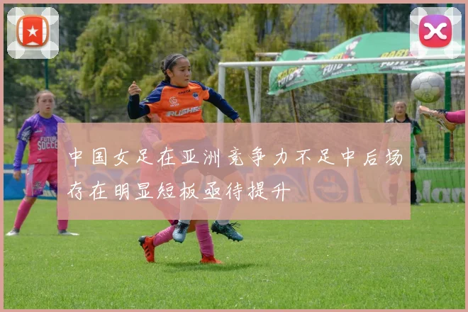 中国女足在亚洲竞争力不足中后场存在明显短板亟待提升