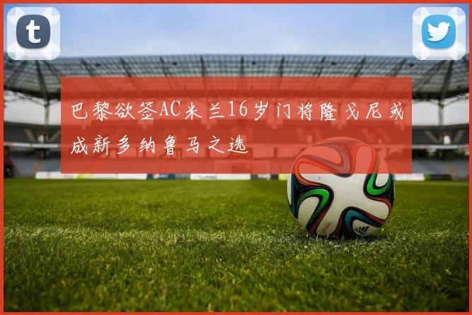 巴黎欲签AC米兰16岁门将隆戈尼或成新多纳鲁马之选