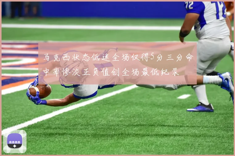 马克西状态低迷全场仅得5分三分命中率惨淡正负值创全场最低纪录