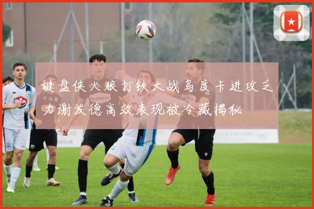 键盘侠火狼打铁大战乌度卡进攻乏力谢泼德高效表现被冷藏揭秘