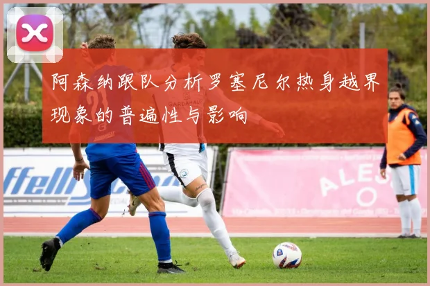 阿森纳跟队分析罗塞尼尔热身越界现象的普遍性与影响